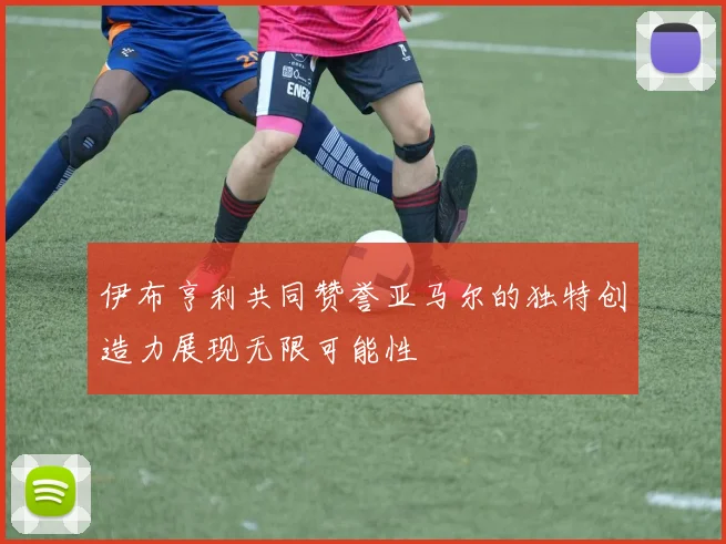 伊布亨利共同赞誉亚马尔的独特创造力展现无限可能性