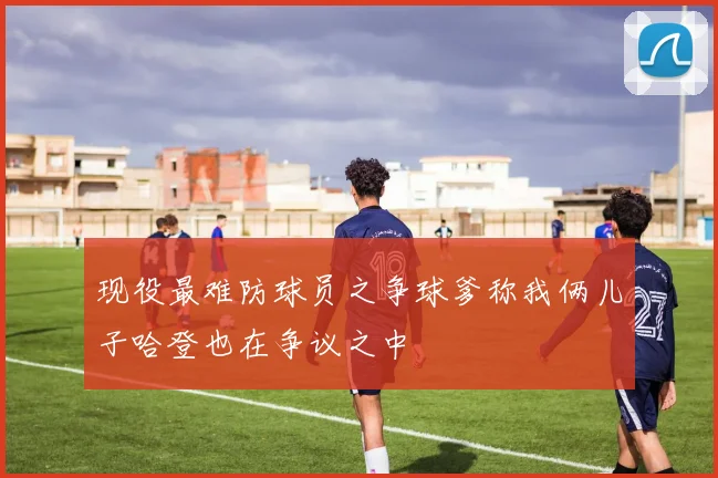 现役最难防球员之争球爹称我俩儿子哈登也在争议之中