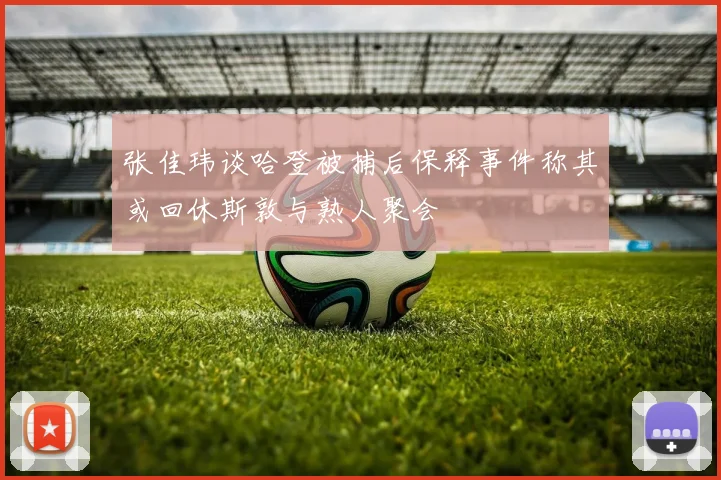 张佳玮谈哈登被捕后保释事件称其或回休斯敦与熟人聚会