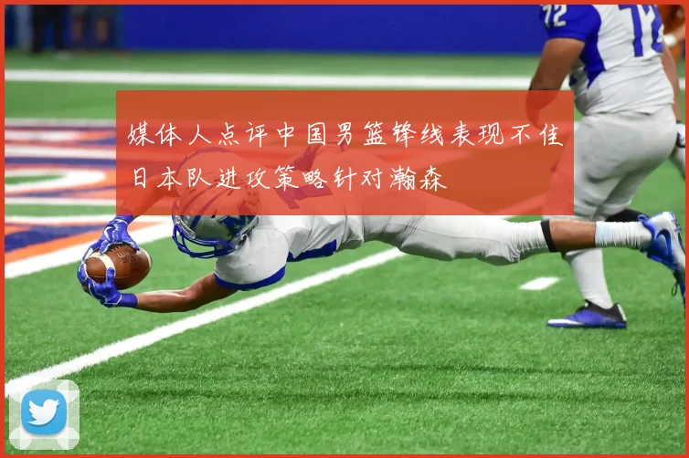 媒体人点评中国男篮锋线表现不佳日本队进攻策略针对瀚森