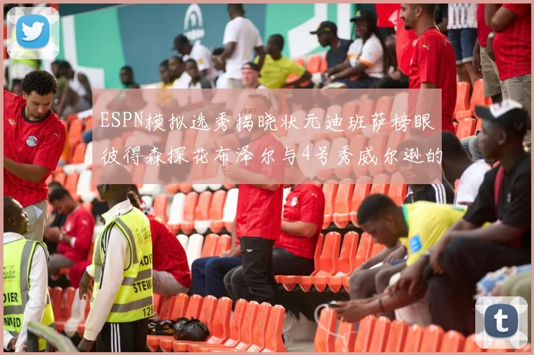 ESPN模拟选秀揭晓状元迪班萨榜眼彼得森探花布泽尔与4号秀威尔逊的精彩表现