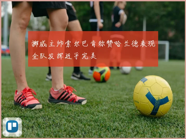 挪威主帅索尔巴肯称赞哈兰德表现全队发挥近乎完美