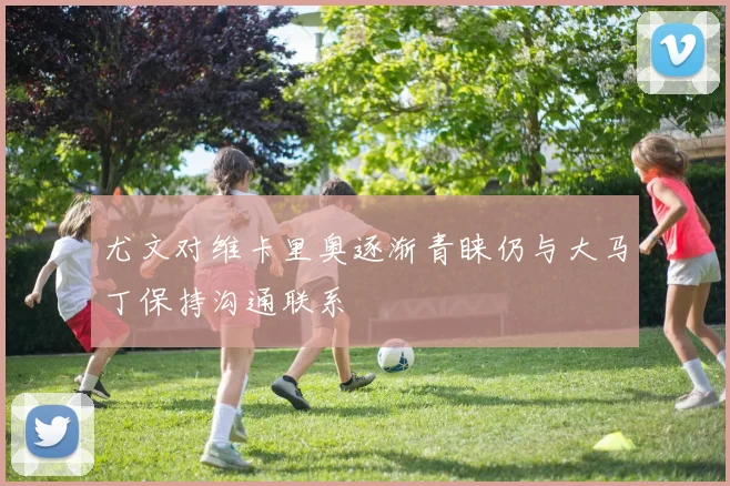 尤文对维卡里奥逐渐青睐仍与大马丁保持沟通联系