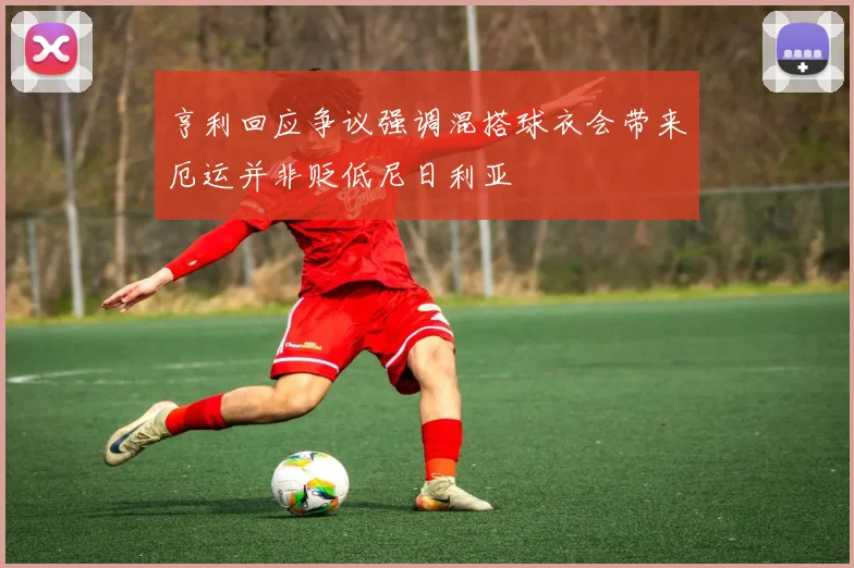 亨利回应争议强调混搭球衣会带来厄运并非贬低尼日利亚