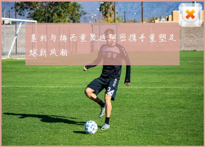 基利与梅西重聚迈阿密携手重塑足球新风潮